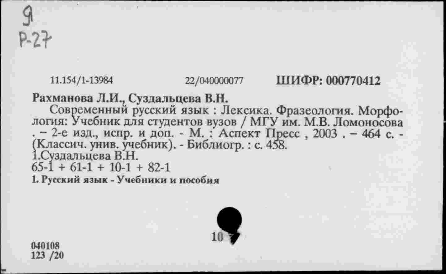 ﻿р-г?
11.154/1-13984	22/040000077 ШИФР: 000770412
Рахманова Л.И., Суздальцева В.Н.
Современный русский язык : Лексика. Фразеология. Морфология: Учебник для студентов вузов / МГУ им. М.В. Ломоносова . - 2-е изд., испр. и доп. - М. : Аспект Пресс , 2003 . - 464 с. -(Классич. унив. учебник). - Библиогр.: с. 458.
г.Суздальцева В.Н.
65-1 + 61-1 + 10-1 + 82-1
1. Русский язык - Учебники и пособия
040108
123 /20
1^